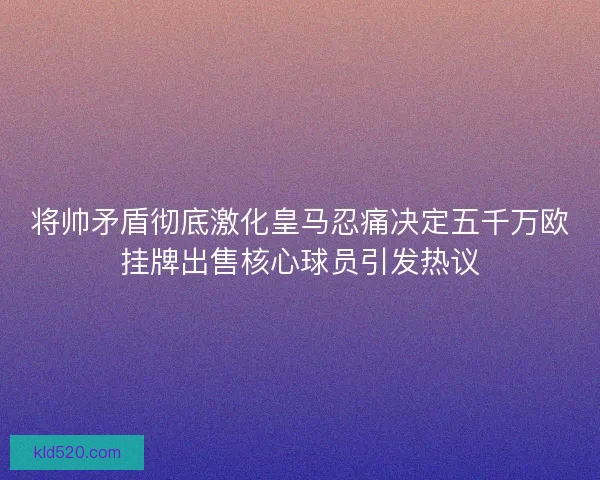 将帅矛盾彻底激化皇马忍痛决定五千万欧挂牌出售核心球员引发热议