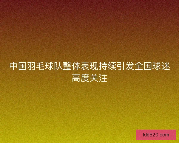 中国羽毛球队整体表现持续引发全国球迷高度关注